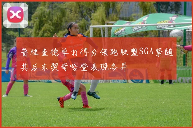 普理查德单打得分领跑联盟SGA紧随其后东契奇哈登表现各异