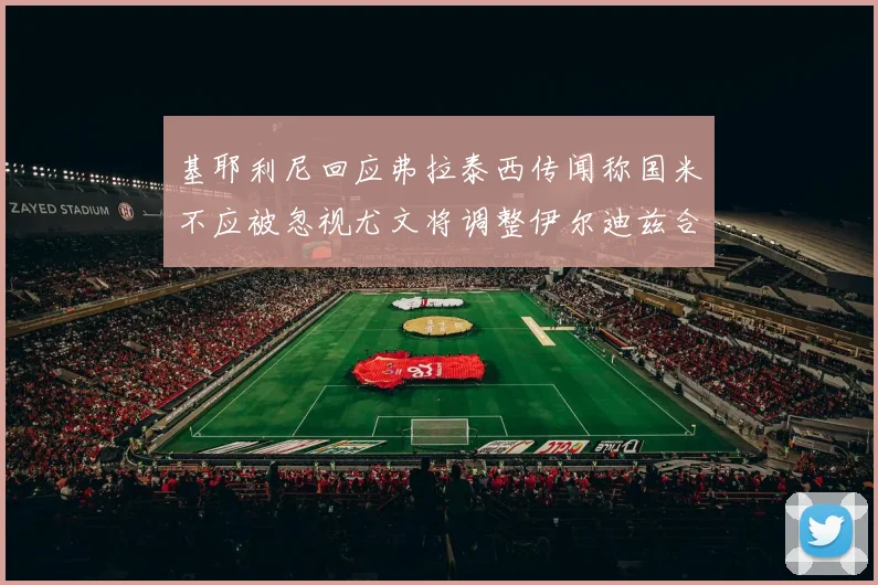 基耶利尼回应弗拉泰西传闻称国米不应被忽视尤文将调整伊尔迪兹合同内容