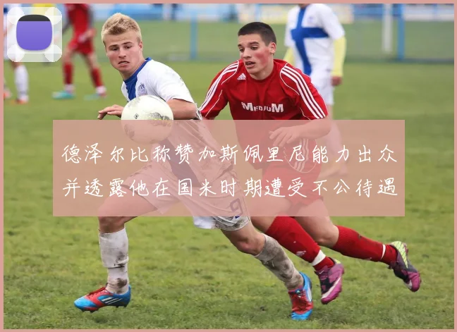 德泽尔比称赞加斯佩里尼能力出众并透露他在国米时期遭受不公待遇