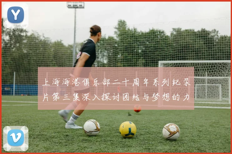 上海海港俱乐部二十周年系列纪录片第三集深入探讨团结与梦想的力量