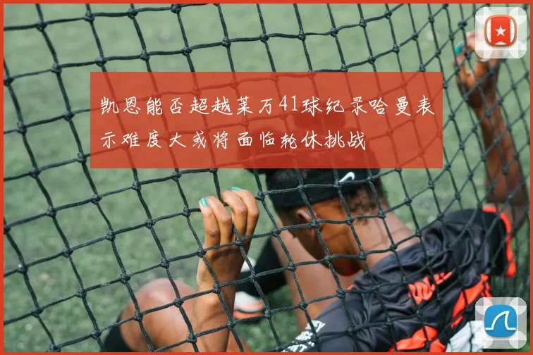 凯恩能否超越莱万41球纪录哈曼表示难度大或将面临轮休挑战