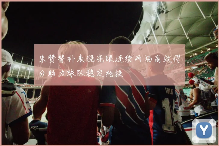 朱赞替补表现亮眼连续两场高效得分助力球队稳定轮换