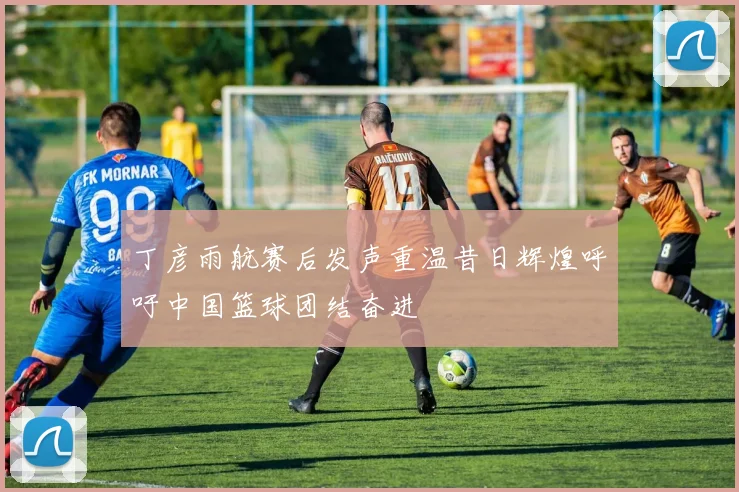 丁彦雨航赛后发声重温昔日辉煌呼吁中国篮球团结奋进