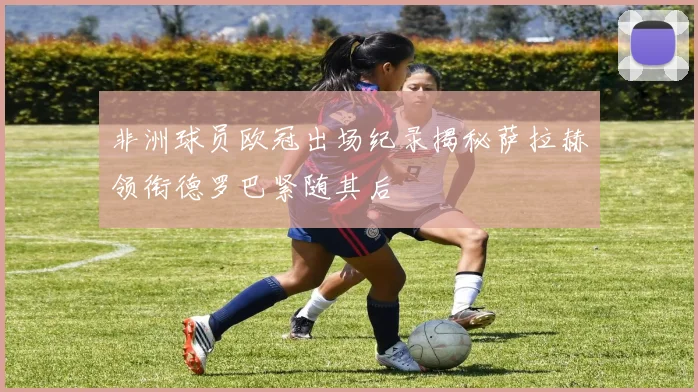 非洲球员欧冠出场纪录揭秘萨拉赫领衔德罗巴紧随其后