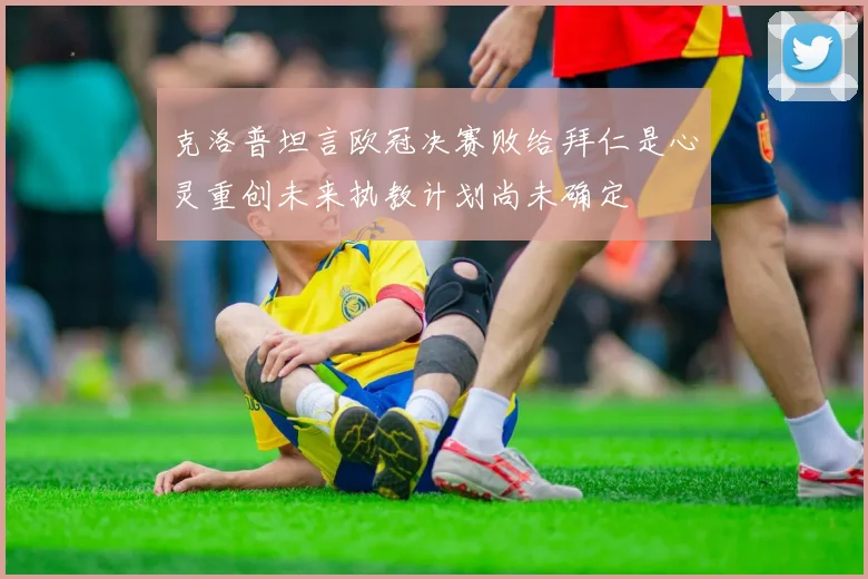 克洛普坦言欧冠决赛败给拜仁是心灵重创未来执教计划尚未确定