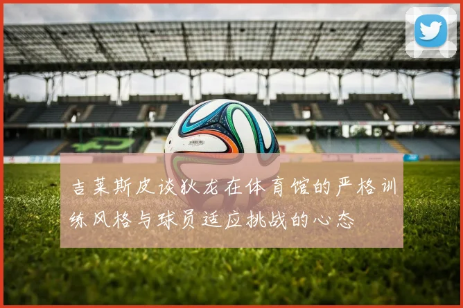 吉莱斯皮谈狄龙在体育馆的严格训练风格与球员适应挑战的心态