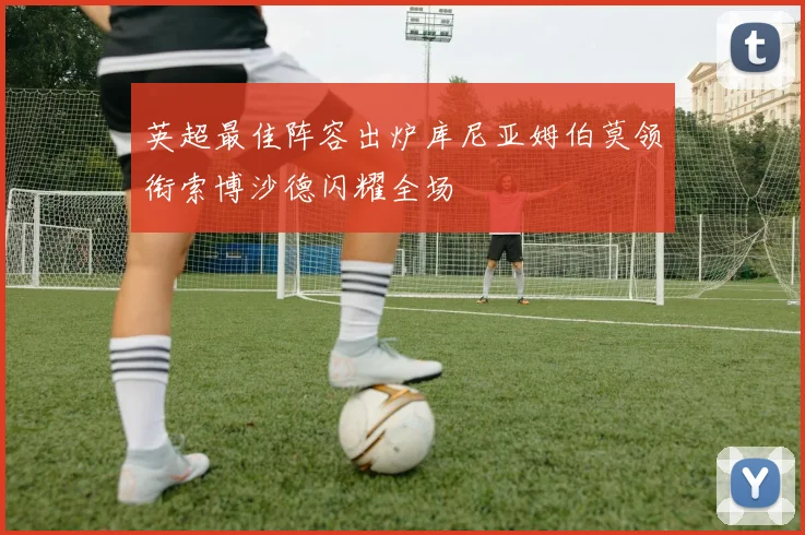 英超最佳阵容出炉库尼亚姆伯莫领衔索博沙德闪耀全场