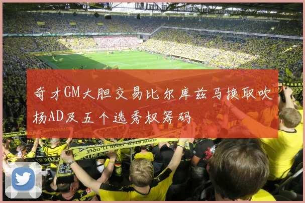 奇才GM大胆交易比尔库兹马换取吹杨AD及五个选秀权筹码