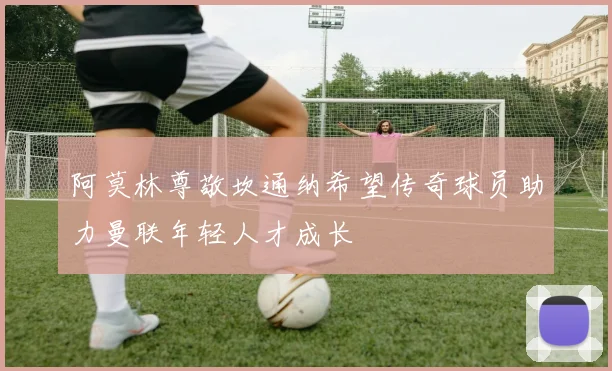 阿莫林尊敬坎通纳希望传奇球员助力曼联年轻人才成长