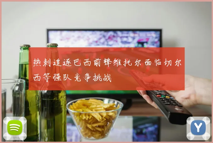 热刺追逐巴西前锋维托尔面临切尔西等强队竞争挑战