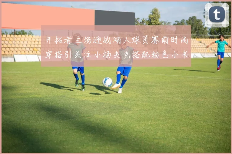 开拓者主场迎战湖人球员赛前时尚穿搭引关注小杨夹克搭配粉色小书包